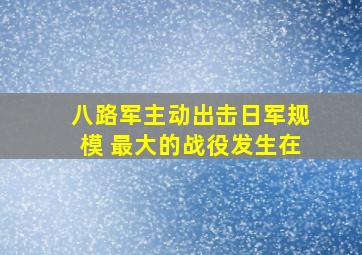 八路军主动出击日军规模 最大的战役发生在